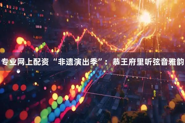 专业网上配资 “非遗演出季”：恭王府里听弦音雅韵