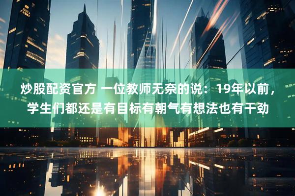 炒股配资官方 一位教师无奈的说：19年以前，学生们都还是有目标有朝气有想法也有干劲