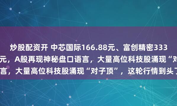 炒股配资开 中芯国际166.88元、富创精密333.33元、海光信息377.88元，A股再现神秘盘口语言，大量高位科技股涌现“对子顶”，这轮行情到头了？
