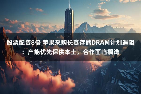 股票配资8倍 苹果采购长鑫存储DRAM计划遇阻：产能优先保供本土，合作面临搁浅