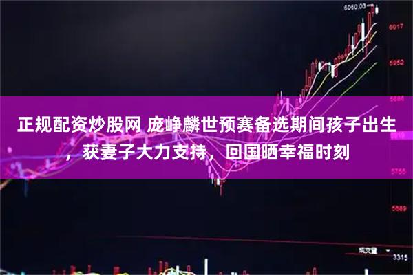 正规配资炒股网 庞峥麟世预赛备选期间孩子出生，获妻子大力支持，回国晒幸福时刻