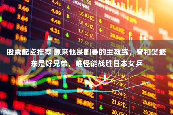 股票配资推荐 原来他是蒯曼的主教练，曾和樊振东是好兄弟，难怪能战胜日本女乒