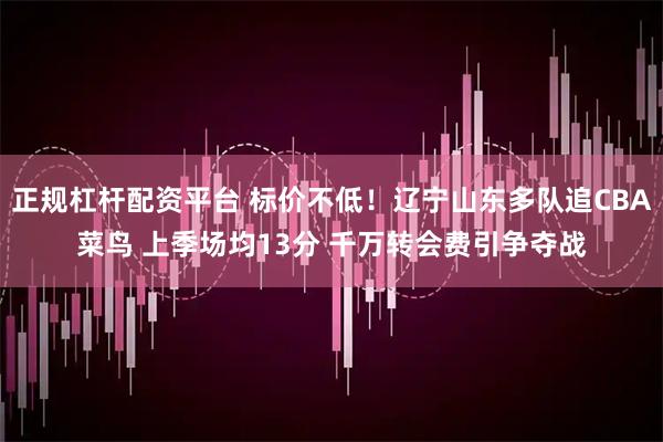 正规杠杆配资平台 标价不低！辽宁山东多队追CBA菜鸟 上季场均13分 千万转会费引争夺战