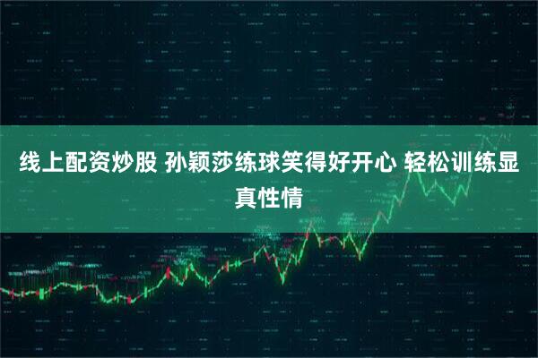 线上配资炒股 孙颖莎练球笑得好开心 轻松训练显真性情