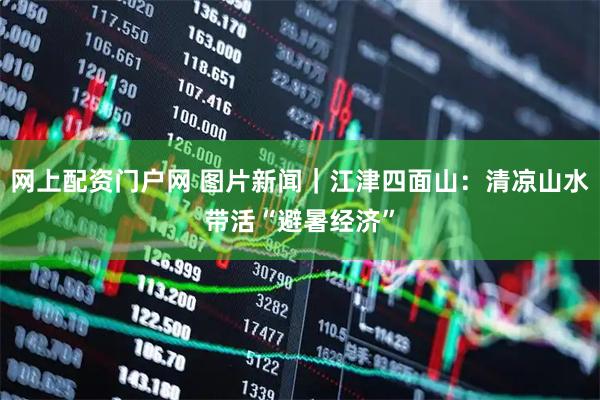 网上配资门户网 图片新闻｜江津四面山：清凉山水带活“避暑经济”