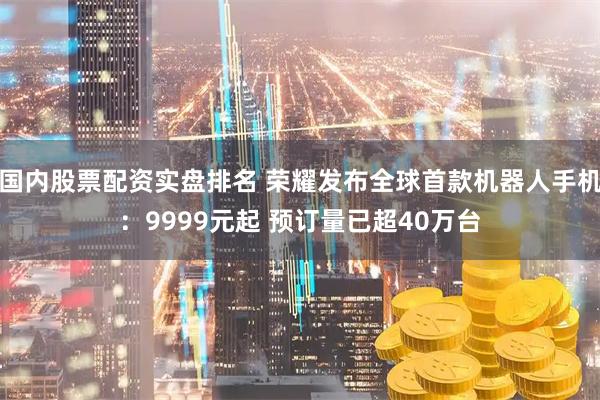 国内股票配资实盘排名 荣耀发布全球首款机器人手机：9999元起 预订量已超40万台