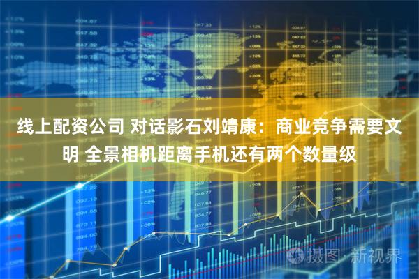 线上配资公司 对话影石刘靖康：商业竞争需要文明 全景相机距离手机还有两个数量级