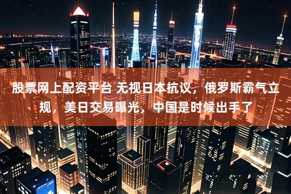 股票网上配资平台 无视日本抗议，俄罗斯霸气立规，美日交易曝光，中国是时候出手了
