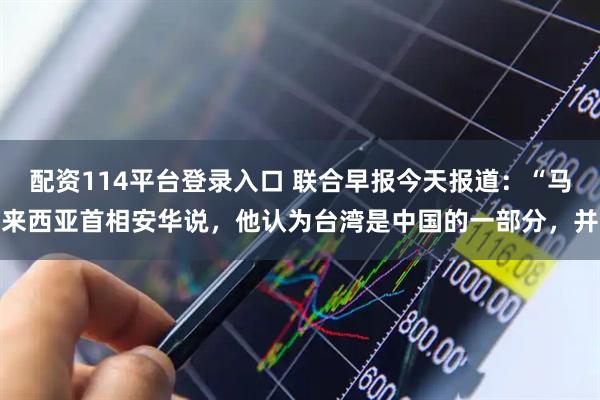 配资114平台登录入口 联合早报今天报道：“马来西亚首相安华说，他认为台湾是中国的一部分，并
