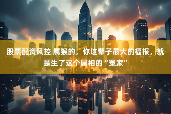 股票配资风控 属猴的，你这辈子最大的福报，就是生了这个属相的“冤家”