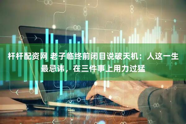 杆杆配资网 老子临终前闭目说破天机：人这一生最忌讳，在三件事上用力过猛